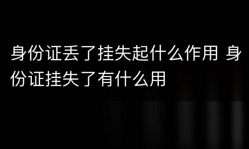 身份证丢了挂失起什么作用 身份证挂失了有什么用