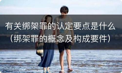 有关绑架罪的认定要点是什么（绑架罪的概念及构成要件）