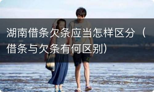 湖南借条欠条应当怎样区分（借条与欠条有何区别）