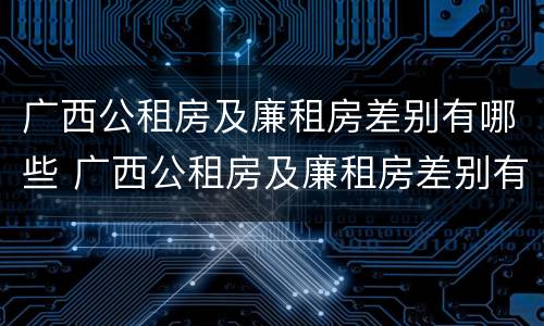 广西公租房及廉租房差别有哪些 广西公租房及廉租房差别有哪些原因
