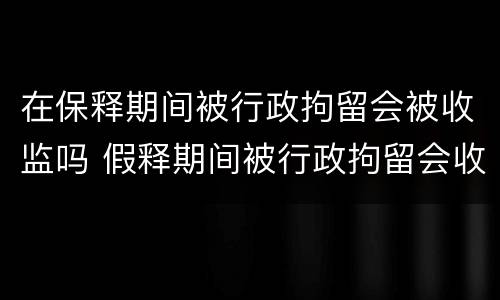 在保释期间被行政拘留会被收监吗 假释期间被行政拘留会收监吗