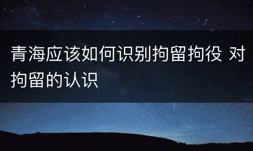 青海应该如何识别拘留拘役 对拘留的认识