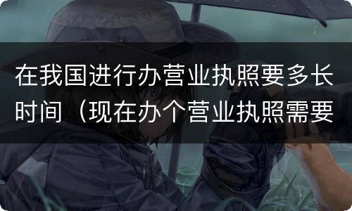 在我国进行办营业执照要多长时间（现在办个营业执照需要多长时间）