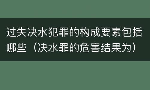 过失决水犯罪的构成要素包括哪些（决水罪的危害结果为）