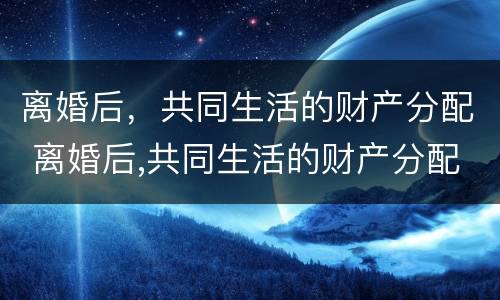 离婚后，共同生活的财产分配 离婚后,共同生活的财产分配怎么算