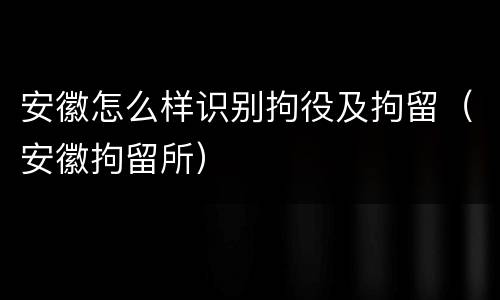 安徽怎么样识别拘役及拘留（安徽拘留所）