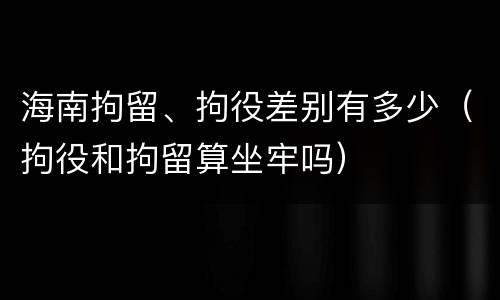 海南拘留、拘役差别有多少（拘役和拘留算坐牢吗）