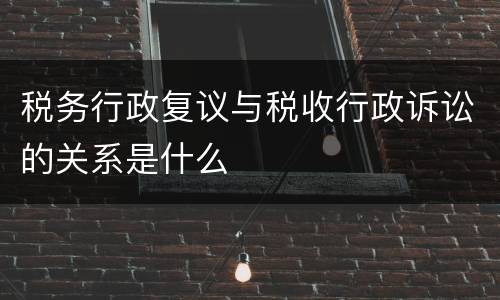 税务行政复议与税收行政诉讼的关系是什么
