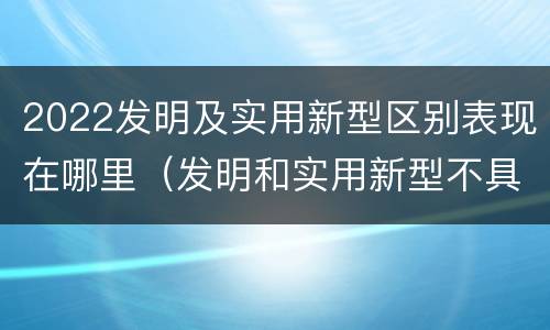 2022发明及实用新型区别表现在哪里（发明和实用新型不具有什么特性）
