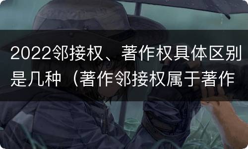 2022邻接权、著作权具体区别是几种（著作邻接权属于著作权吗）
