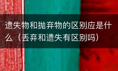 遗失物和抛弃物的区别应是什么（丢弃和遗失有区别吗）