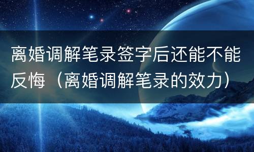 离婚调解笔录签字后还能不能反悔（离婚调解笔录的效力）