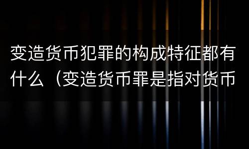 变造货币犯罪的构成特征都有什么（变造货币罪是指对货币采用什么方法）