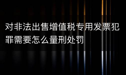 对非法出售增值税专用发票犯罪需要怎么量刑处罚