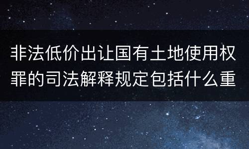 非法低价出让国有土地使用权罪的司法解释规定包括什么重要内容