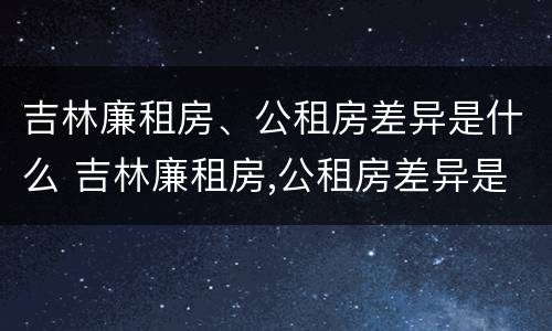 吉林廉租房、公租房差异是什么 吉林廉租房,公租房差异是什么原因