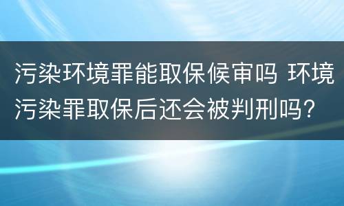 污染环境罪能取保候审吗 环境污染罪取保后还会被判刑吗?