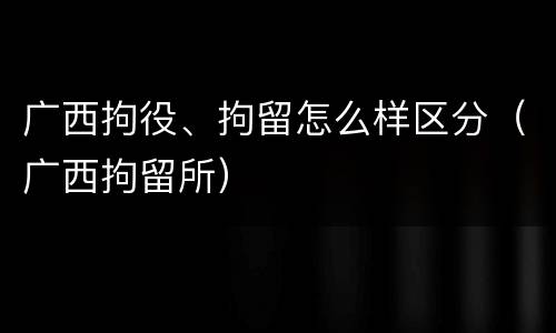 广西拘役、拘留怎么样区分（广西拘留所）