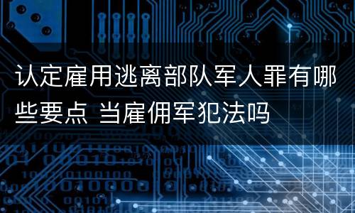 认定雇用逃离部队军人罪有哪些要点 当雇佣军犯法吗