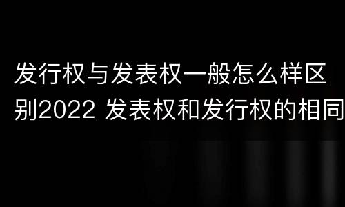 发行权与发表权一般怎么样区别2022 发表权和发行权的相同点