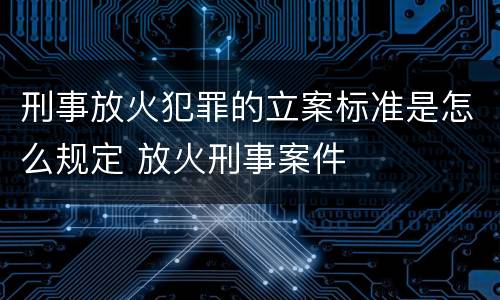 刑事放火犯罪的立案标准是怎么规定 放火刑事案件