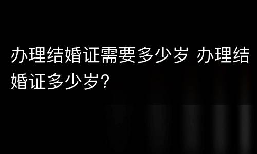 办理结婚证需要多少岁 办理结婚证多少岁?