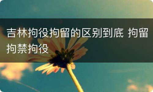 吉林拘役拘留的区别到底 拘留拘禁拘役