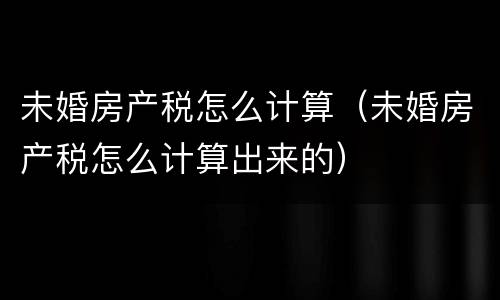 未婚房产税怎么计算（未婚房产税怎么计算出来的）