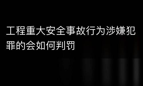 工程重大安全事故行为涉嫌犯罪的会如何判罚