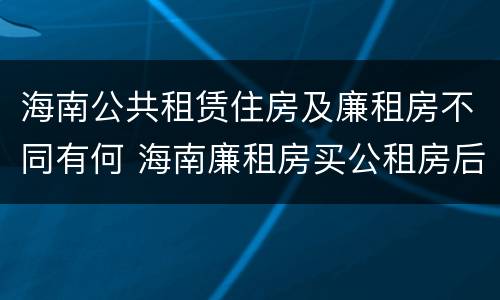 海南公共租赁住房及廉租房不同有何 海南廉租房买公租房后悔了