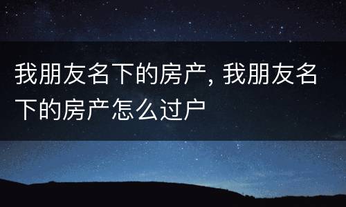 我朋友名下的房产, 我朋友名下的房产怎么过户