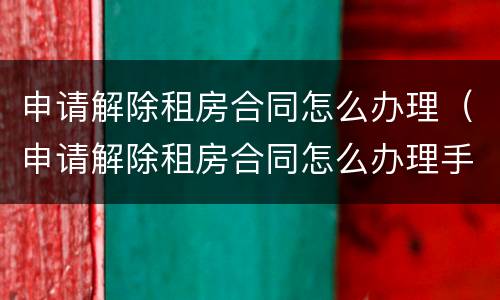申请解除租房合同怎么办理（申请解除租房合同怎么办理手续）