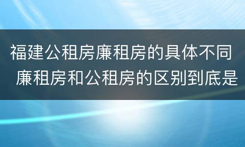 福建公租房廉租房的具体不同 廉租房和公租房的区别到底是什么