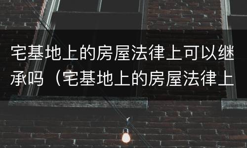 宅基地上的房屋法律上可以继承吗（宅基地上的房屋法律上可以继承吗怎么办）