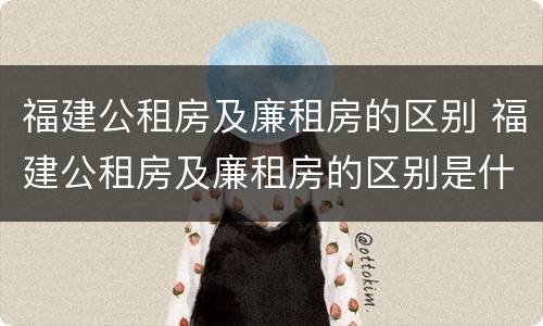 福建公租房及廉租房的区别 福建公租房及廉租房的区别是什么