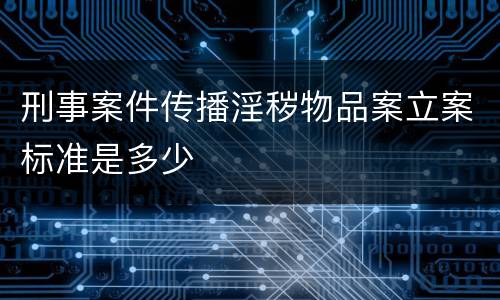 刑事案件传播淫秽物品案立案标准是多少