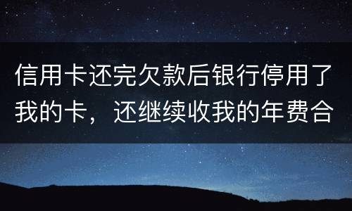 信用卡还完欠款后银行停用了我的卡，还继续收我的年费合法吗