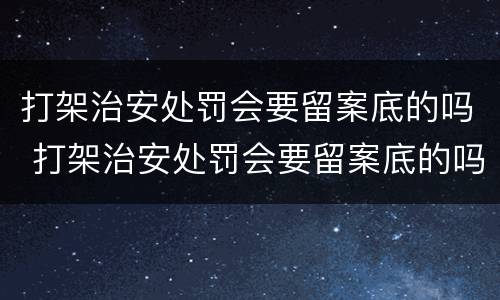 打架治安处罚会要留案底的吗 打架治安处罚会要留案底的吗
