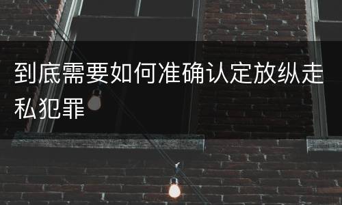 到底需要如何准确认定放纵走私犯罪