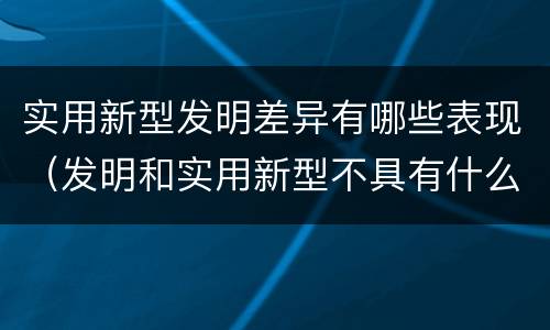 实用新型发明差异有哪些表现（发明和实用新型不具有什么特性）
