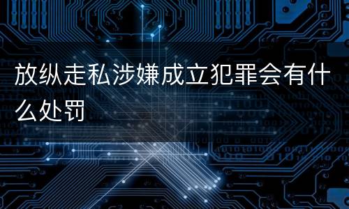 放纵走私涉嫌成立犯罪会有什么处罚