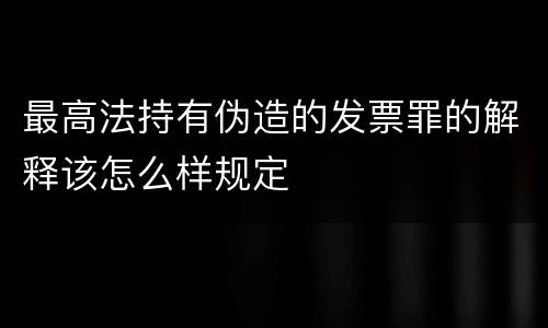 最高法持有伪造的发票罪的解释该怎么样规定