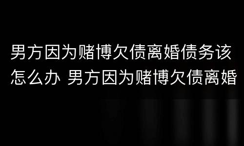 男方因为赌博欠债离婚债务该怎么办 男方因为赌博欠债离婚债务该怎么办理