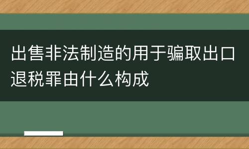 出售非法制造的用于骗取出口退税罪由什么构成