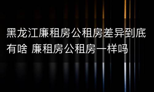 黑龙江廉租房公租房差异到底有啥 廉租房公租房一样吗