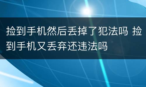捡到手机然后丢掉了犯法吗 捡到手机又丢弃还违法吗