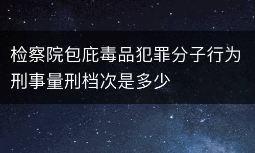 检察院包庇毒品犯罪分子行为刑事量刑档次是多少