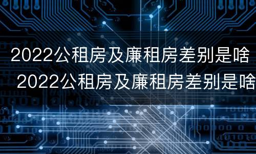 2022公租房及廉租房差别是啥 2022公租房及廉租房差别是啥呢