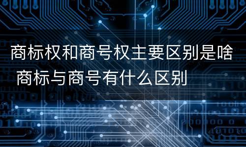 商标权和商号权主要区别是啥 商标与商号有什么区别