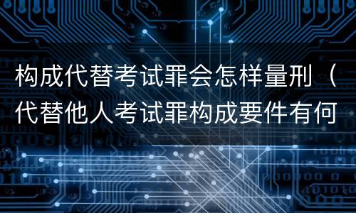 构成代替考试罪会怎样量刑（代替他人考试罪构成要件有何规定）